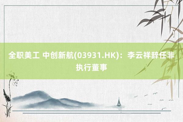 全职美工 中创新航(03931.HK)：李云祥辞任非执行董事