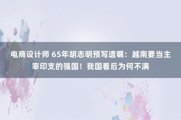 电商设计师 65年胡志明预写遗嘱：越南要当主宰印支的强国！我国看后为何不满