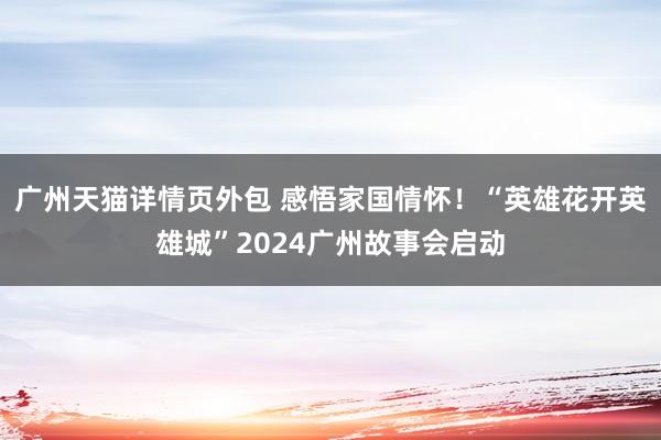 广州天猫详情页外包 感悟家国情怀！“英雄花开英雄城”2024广州故事会启动