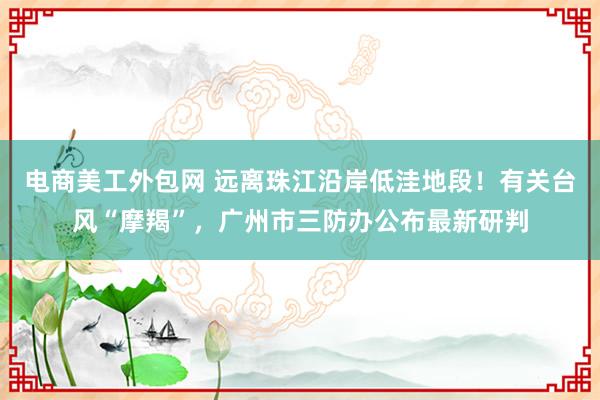 电商美工外包网 远离珠江沿岸低洼地段！有关台风“摩羯”，广州市三防办公布最新研判