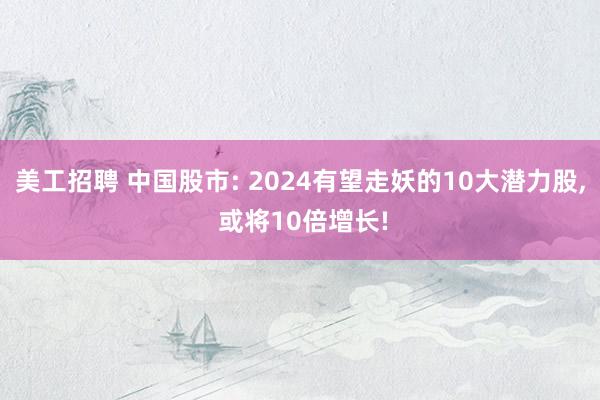 美工招聘 中国股市: 2024有望走妖的10大潜力股, 或将10倍增长!