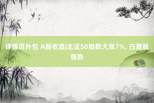 详情页外包 A股收盘|北证50指数大涨7%, 白酒股强势