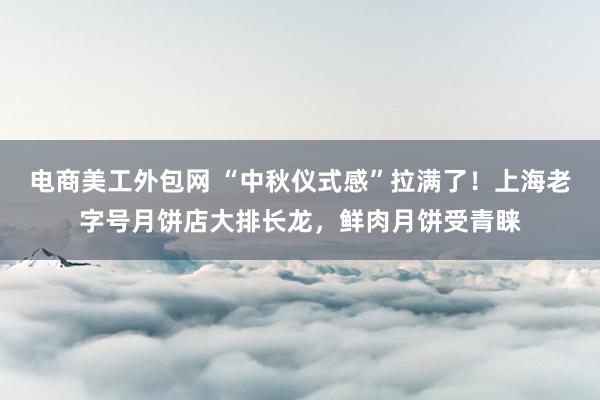 电商美工外包网 “中秋仪式感”拉满了！上海老字号月饼店大排长龙，鲜肉月饼受青睐