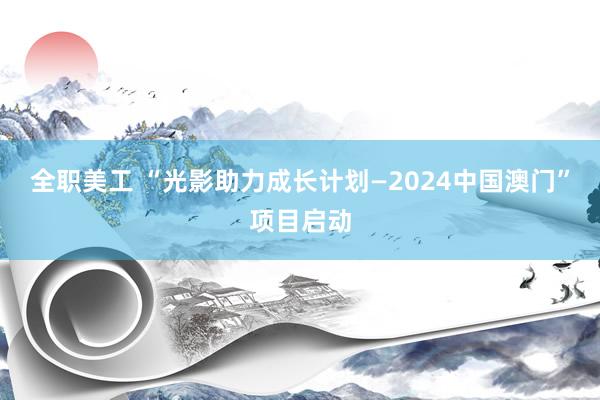 全职美工 “光影助力成长计划—2024中国澳门”项目启动